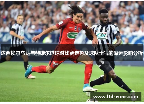 达西埃尔乌龙与赫维尔进球对比赛走势及球队士气的深远影响分析