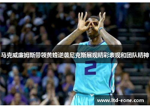 马克威廉姆斯带领黄蜂逆袭尼克斯展现精彩表现和团队精神