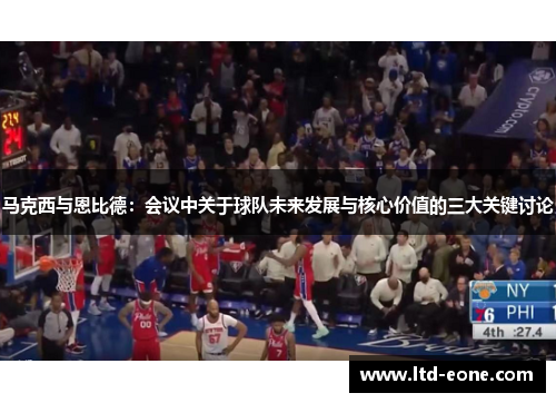马克西与恩比德：会议中关于球队未来发展与核心价值的三大关键讨论