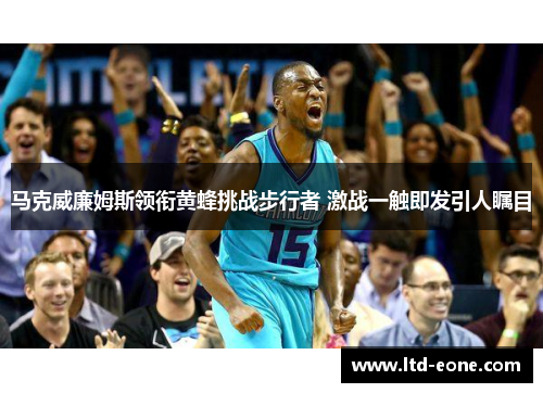 马克威廉姆斯领衔黄蜂挑战步行者 激战一触即发引人瞩目