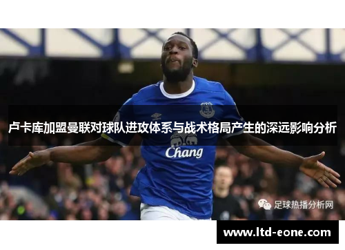 卢卡库加盟曼联对球队进攻体系与战术格局产生的深远影响分析