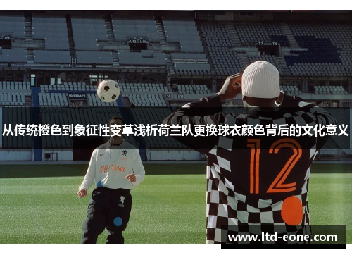 从传统橙色到象征性变革浅析荷兰队更换球衣颜色背后的文化意义