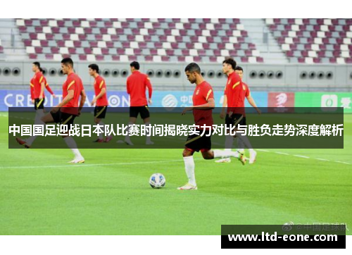 中国国足迎战日本队比赛时间揭晓实力对比与胜负走势深度解析
