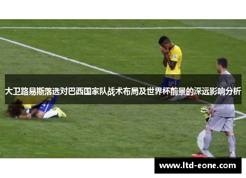 大卫路易斯落选对巴西国家队战术布局及世界杯前景的深远影响分析