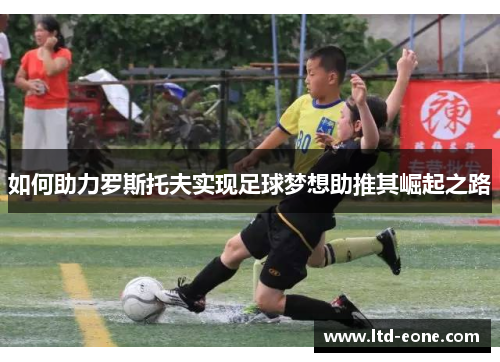如何助力罗斯托夫实现足球梦想助推其崛起之路 如何助力罗斯托夫实现足球梦想助推其崛起之路