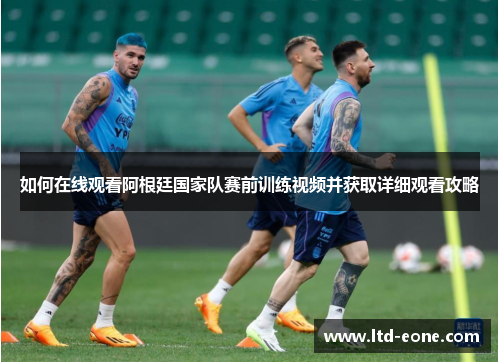 如何在线观看阿根廷国家队赛前训练视频并获取详细观看攻略