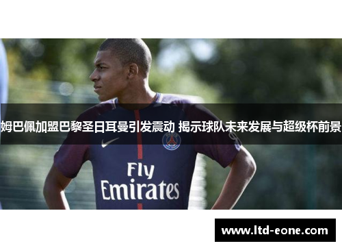 姆巴佩加盟巴黎圣日耳曼引发震动 揭示球队未来发展与超级杯前景