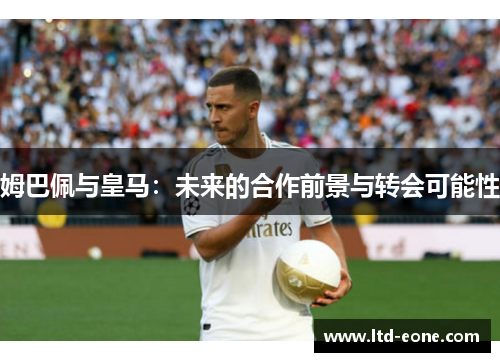 姆巴佩与皇马:未来的合作前景与转会可能性 姆巴佩与皇马:未来的合作前景与转会可能性