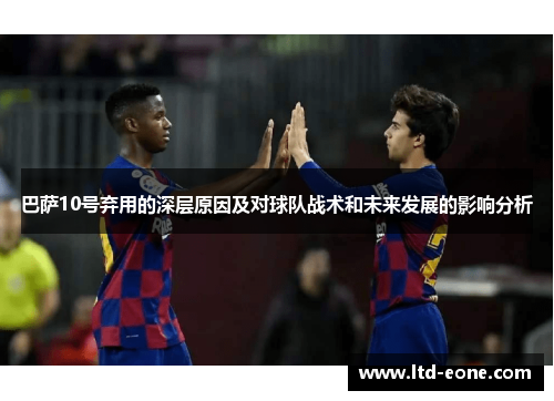 巴萨10号弃用的深层原因及对球队战术和未来发展的影响分析 巴萨10号弃用的深层原因及对球队战术和未来发展的影响分析