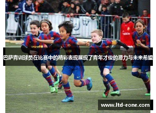 巴萨青训球员在比赛中的精彩表现展现了青年才俊的潜力与未来希望