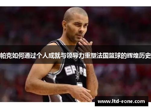 帕克如何通过个人成就与领导力重塑法国篮球的辉煌历史