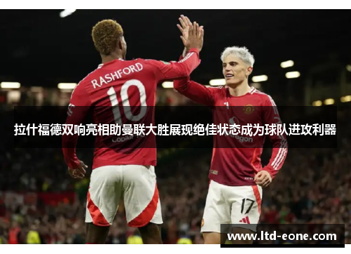 拉什福德双响亮相助曼联大胜展现绝佳状态成为球队进攻利器